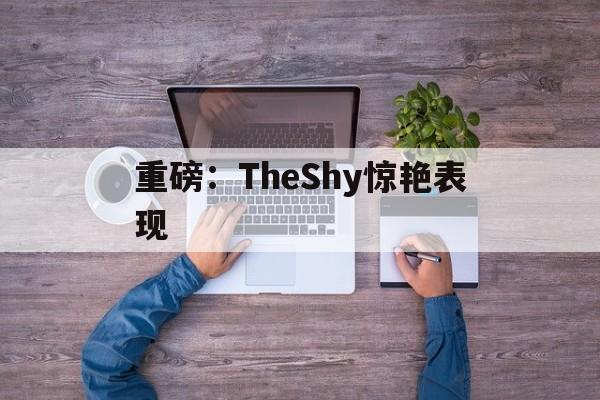 重磅：TheShy惊艳表现(theshy的颜值吸引女生吗)|C7体育app